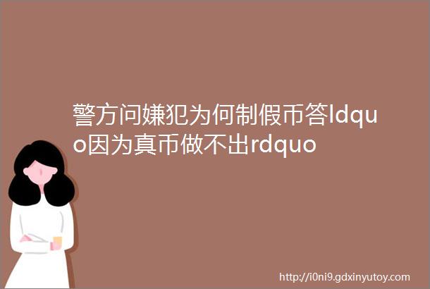 警方问嫌犯为何制假币答ldquo因为真币做不出rdquo