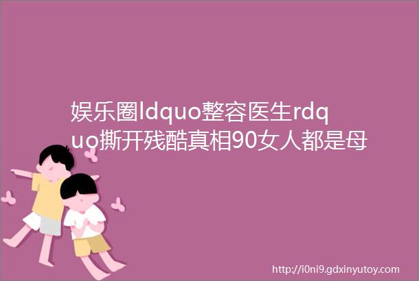 娱乐圈ldquo整容医生rdquo撕开残酷真相90女人都是母胎美人为什么只有10逆袭成功