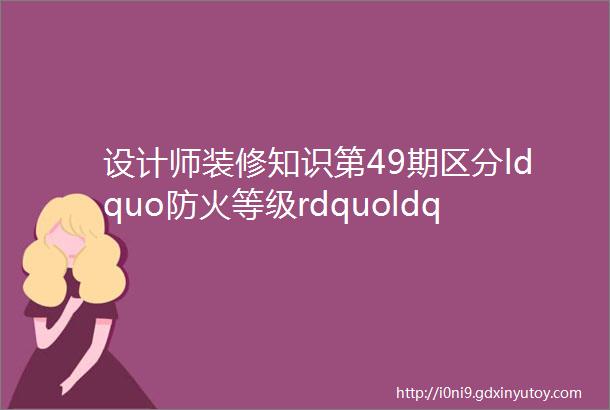 设计师装修知识第49期区分ldquo防火等级rdquoldquo耐火等级rdquo及装修材料燃烧性能的等级划分