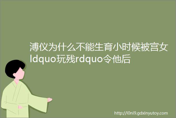 溥仪为什么不能生育小时候被宫女ldquo玩残rdquo令他后半生幸福被剥夺