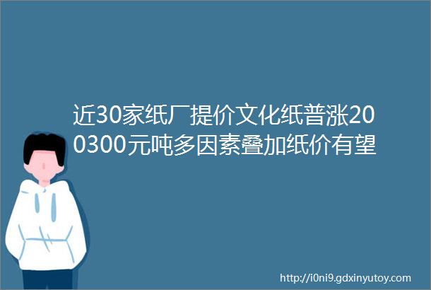 近30家纸厂提价文化纸普涨200300元吨多因素叠加纸价有望迎来一波涨价潮